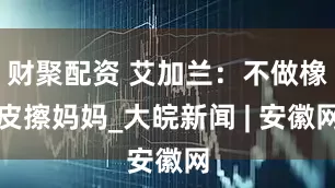 财聚配资 艾加兰：不做橡皮擦妈妈_大皖新闻 | 安徽网