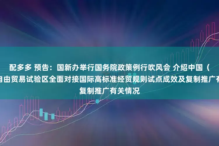 配多多 预告：国新办举行国务院政策例行吹风会 介绍中国（上海）自由贸易试验区全面对接国际高标准经贸规则试点成效及复制推广有关情况