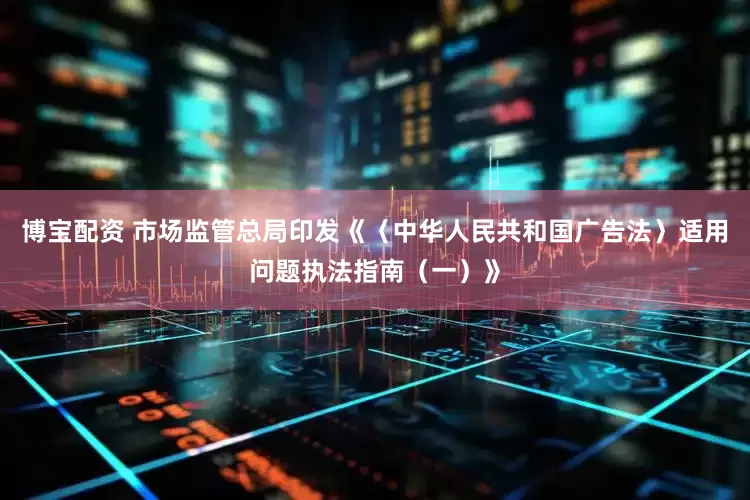 博宝配资 市场监管总局印发《〈中华人民共和国广告法〉适用问题执法指南（一）》
