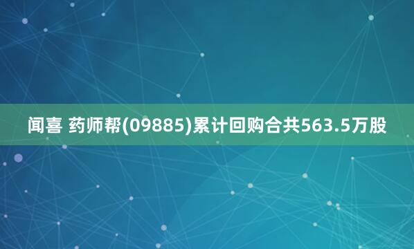 闻喜 药师帮(09885)累计回购合共563.5万股
