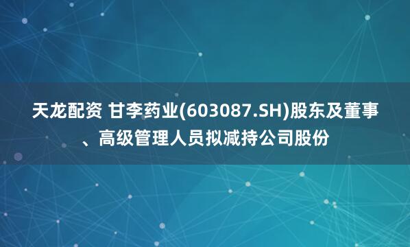 天龙配资 甘李药业(603087.SH)股东及董事、高级管理人员拟减持公司股份