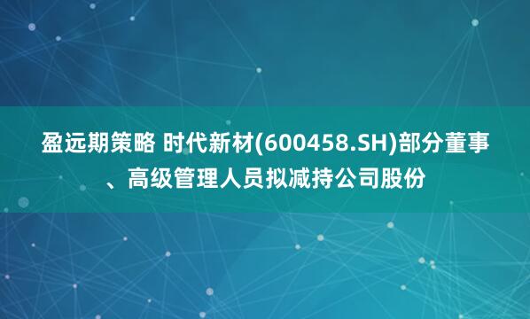 盈远期策略 时代新材(600458.SH)部分董事、高级管理人员拟减持公司股份