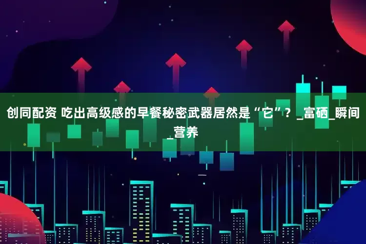 创同配资 吃出高级感的早餐秘密武器居然是“它”？_富硒_瞬间_营养