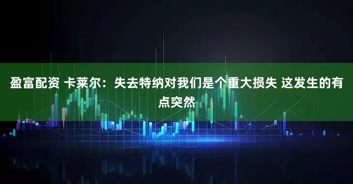 盈富配资 卡莱尔：失去特纳对我们是个重大损失 这发生的有点突然