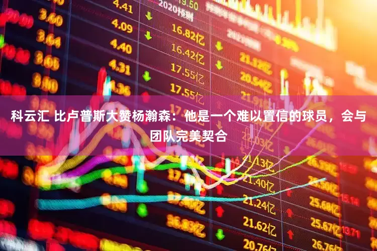 科云汇 比卢普斯大赞杨瀚森：他是一个难以置信的球员，会与团队完美契合