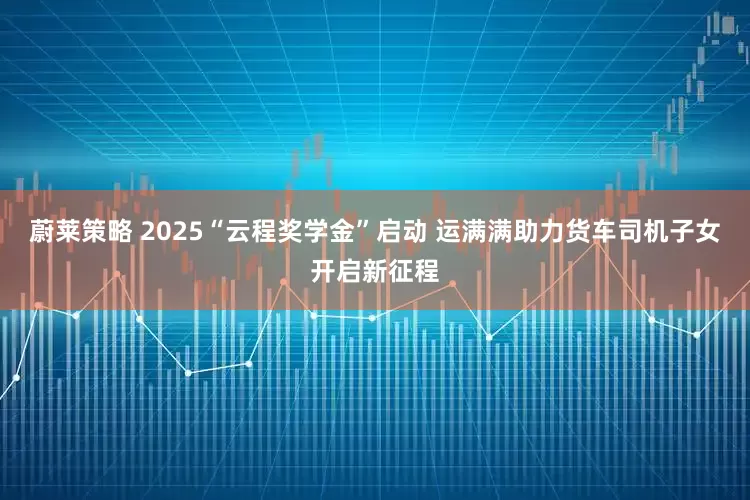 蔚莱策略 2025“云程奖学金”启动 运满满助力货车司机子女开启新征程