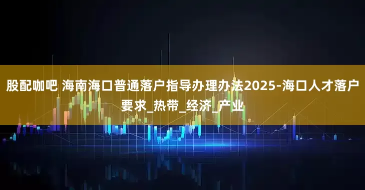 股配咖吧 海南海口普通落户指导办理办法2025-海口人才落户要求_热带_经济_产业