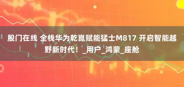 股门在线 全栈华为乾崑赋能猛士M817 开启智能越野新时代！_用户_鸿蒙_座舱