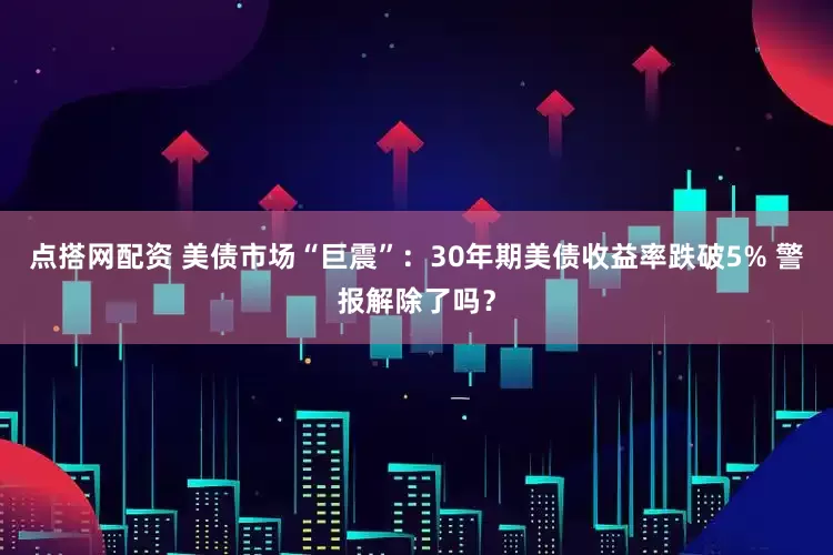 点搭网配资 美债市场“巨震”：30年期美债收益率跌破5% 警报解除了吗？