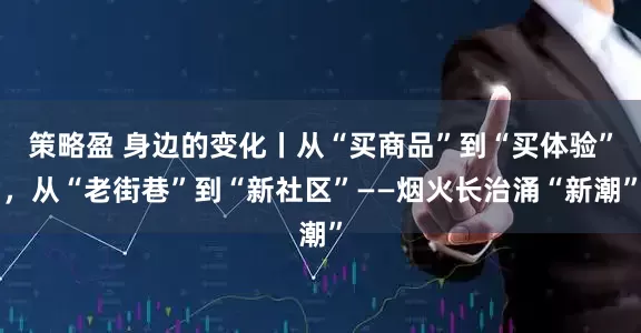 策略盈 身边的变化丨从“买商品”到“买体验”，从“老街巷”到“新社区”——烟火长治涌“新潮”