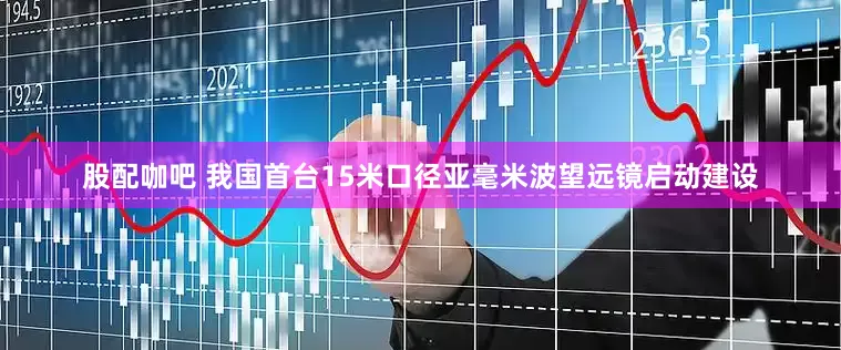 股配咖吧 我国首台15米口径亚毫米波望远镜启动建设