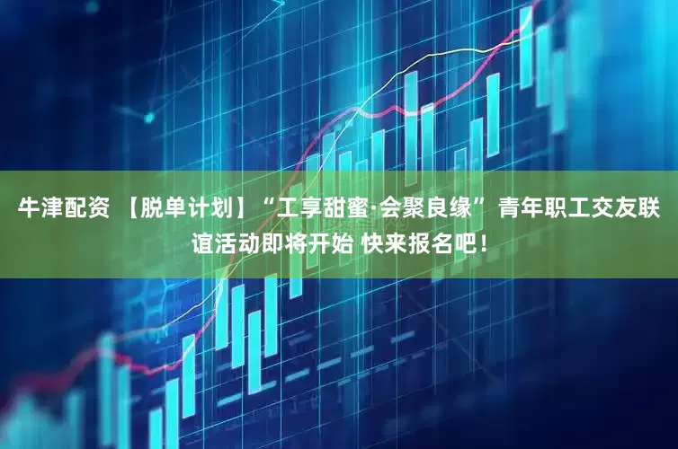牛津配资 【脱单计划】“工享甜蜜·会聚良缘” 青年职工交友联谊活动即将开始 快来报名吧！