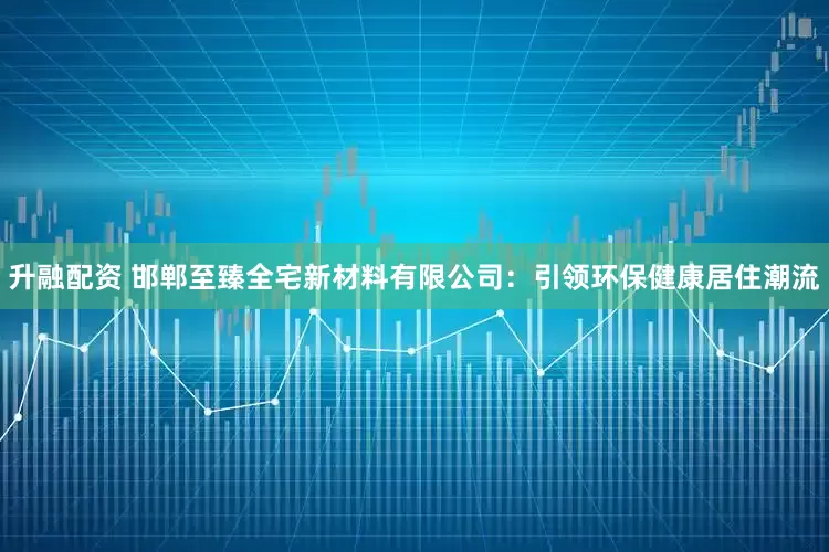 升融配资 邯郸至臻全宅新材料有限公司：引领环保健康居住潮流