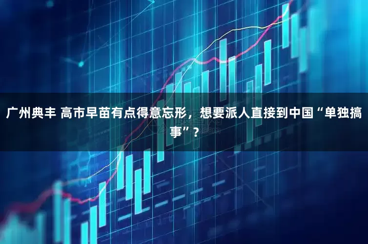广州典丰 高市早苗有点得意忘形，想要派人直接到中国“单独搞事”？