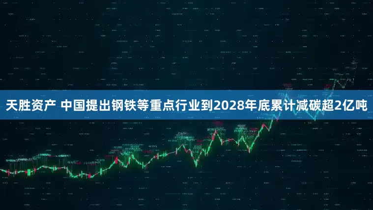 天胜资产 中国提出钢铁等重点行业到2028年底累计减碳超2亿吨