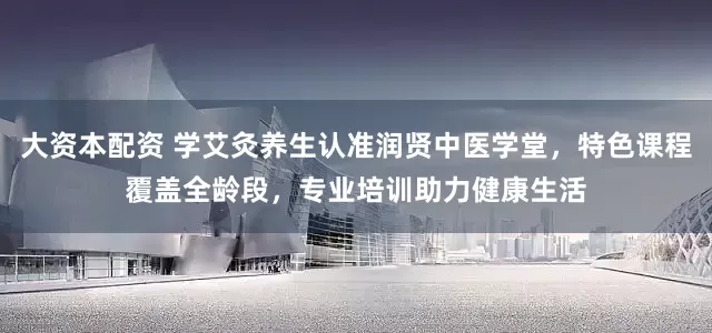 大资本配资 学艾灸养生认准润贤中医学堂，特色课程覆盖全龄段，专业培训助力健康生活